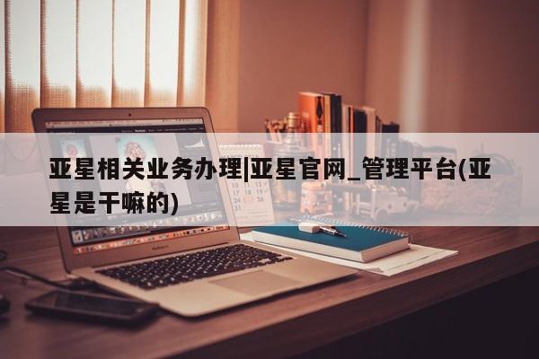 亚星相关业务办理 亚星网页亚星相关业务办理|亚星官网_管理平台(亚星是干嘛的)