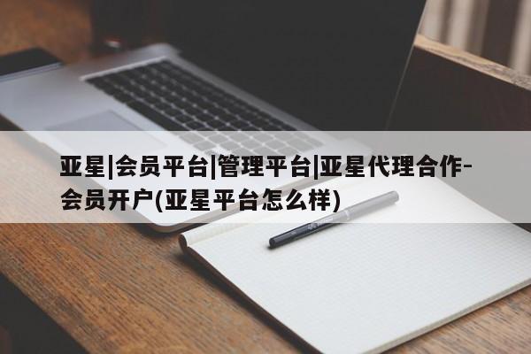 亚星相关业务办理 亚星网页亚星|会员平台|管理平台|亚星代理合作-会员开户(亚星平台怎么样)