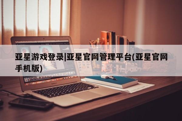 亚星相关业务办理 亚星网页亚星游戏登录|亚星官网管理平台(亚星官网手机版)