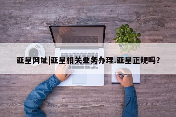亚星相关业务办理 亚星网页亚星网址|亚星相关业务办理.亚星正规吗？