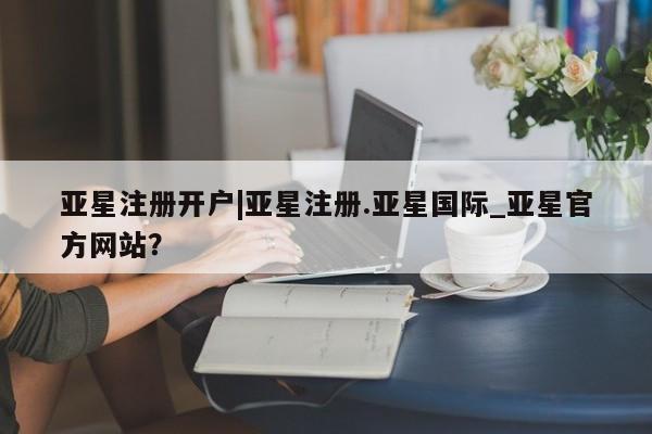 亚星相关业务办理 亚星网页亚星注册开户|亚星注册.亚星国际_亚星官方网站？