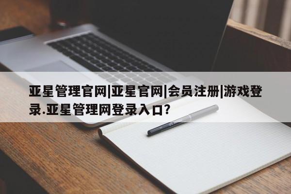 亚星相关业务办理 亚星网页亚星管理官网|亚星官网|会员注册|游戏登录.亚星管理网登录入口？