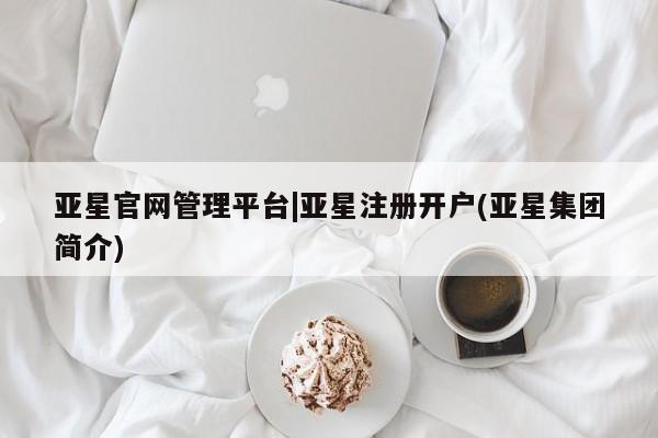 亚星相关业务办理 亚星网页亚星官网管理平台|亚星注册开户(亚星集团简介)