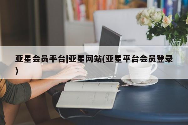 亚星相关业务办理 亚星网页亚星会员平台|亚星网站(亚星平台会员登录)