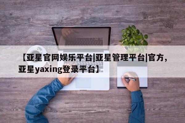 亚星相关业务办理 亚星网页【亚星官网娱乐平台|亚星管理平台|官方,亚星yaxing登录平台】