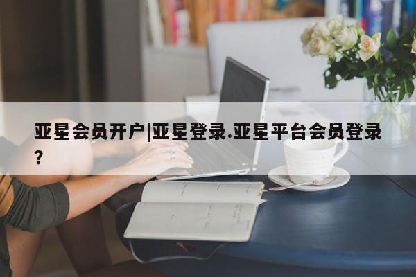 亚星相关业务办理 亚星网页亚星会员开户|亚星登录.亚星平台会员登录？
