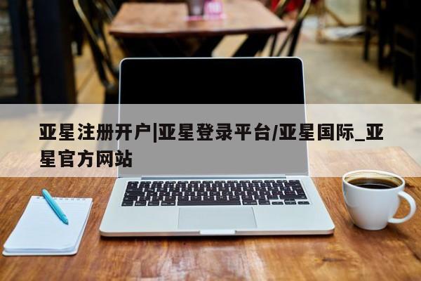 亚星相关业务办理 亚星网页亚星注册开户|亚星登录平台/亚星国际_亚星官方网站