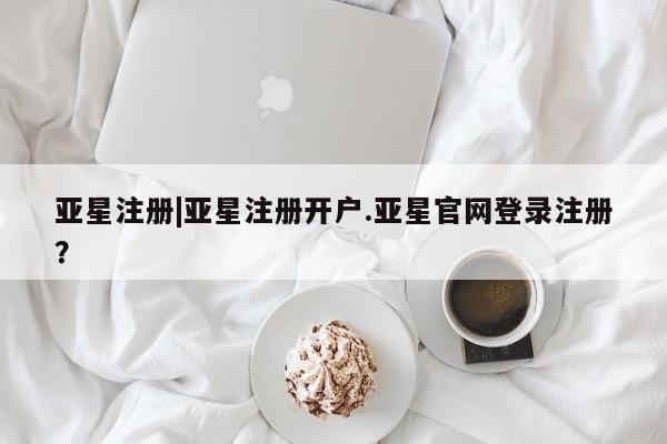 亚星相关业务办理 亚星网页亚星注册|亚星注册开户.亚星官网登录注册？