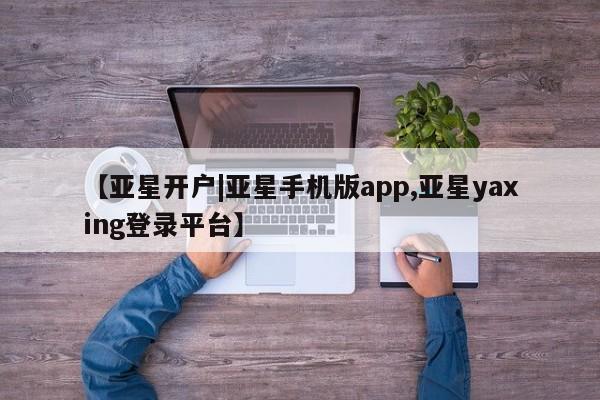 亚星相关业务办理 亚星网页【亚星开户|亚星手机版app,亚星yaxing登录平台】