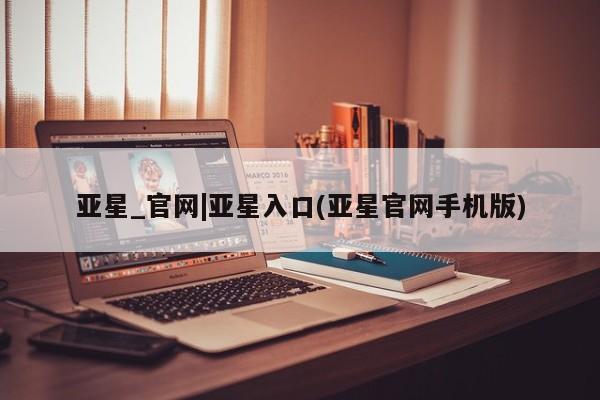 亚星相关业务办理 亚星网页亚星_官网|亚星入口(亚星官网手机版)