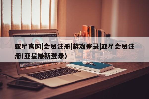 亚星相关业务办理 亚星网页亚星官网|会员注册|游戏登录|亚星会员注册(亚星最新登录)