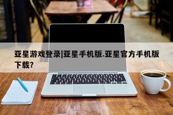 亚星相关业务办理 亚星网页亚星游戏登录|亚星手机版.亚星官方手机版下载？