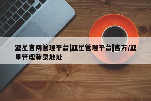 亚星相关业务办理 亚星网页亚星官网管理平台|亚星管理平台|官方/亚星管理登录地址