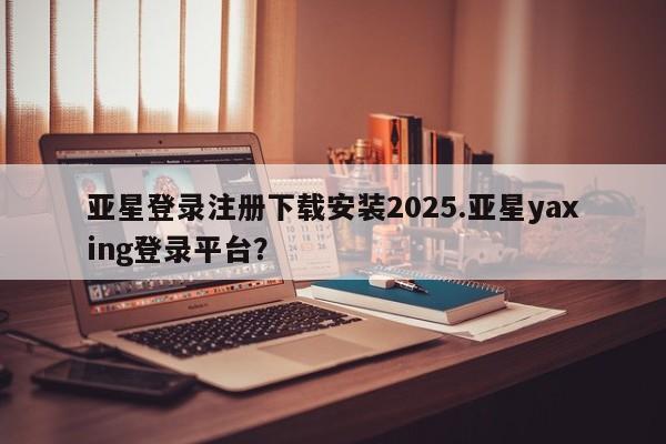 亚星相关业务办理 亚星网页亚星登录注册下载安装2025.亚星yaxing登录平台？