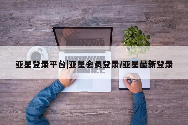 亚星相关业务办理 亚星网页亚星登录平台|亚星会员登录/亚星最新登录