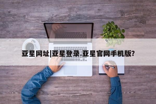 亚星相关业务办理 亚星网页亚星网址|亚星登录.亚星官网手机版？