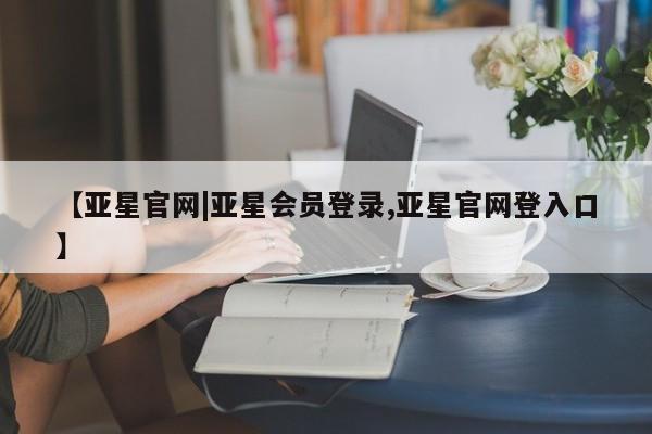 亚星相关业务办理 亚星网页【亚星官网|亚星会员登录,亚星官网登入口】