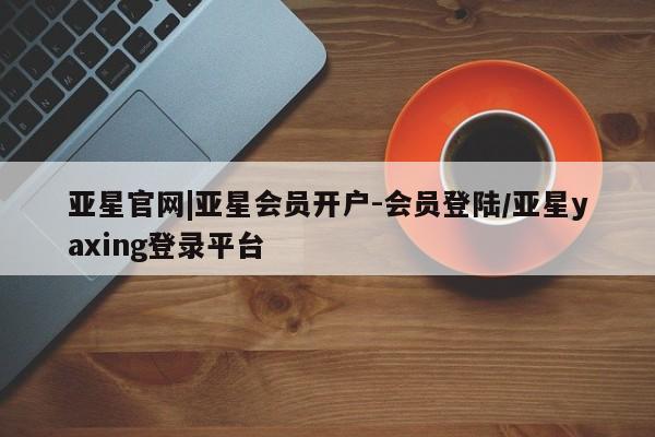 亚星相关业务办理 亚星网页亚星官网|亚星会员开户-会员登陆/亚星yaxing登录平台
