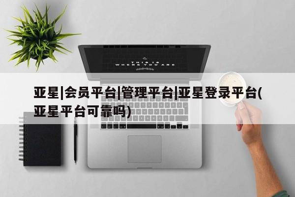 亚星相关业务办理 亚星网页亚星|会员平台|管理平台|亚星登录平台(亚星平台可靠吗)