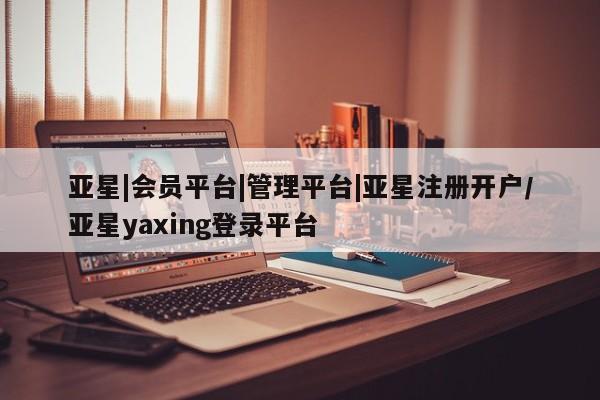 亚星相关业务办理 亚星网页亚星|会员平台|管理平台|亚星注册开户/亚星yaxing登录平台