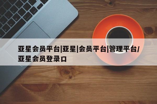 亚星相关业务办理 亚星网页亚星会员平台|亚星|会员平台|管理平台/亚星会员登录口