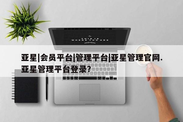 亚星相关业务办理 亚星网页亚星|会员平台|管理平台|亚星管理官网.亚星管理平台登录？