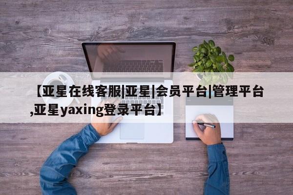 亚星相关业务办理 亚星网页【亚星在线客服|亚星|会员平台|管理平台,亚星yaxing登录平台】