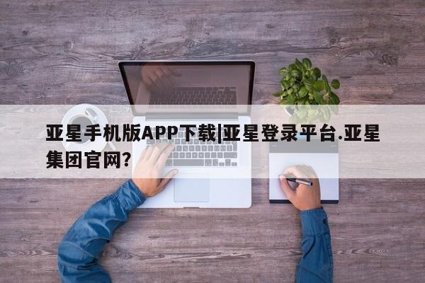 亚星相关业务办理 亚星网页亚星手机版APP下载|亚星登录平台.亚星集团官网？