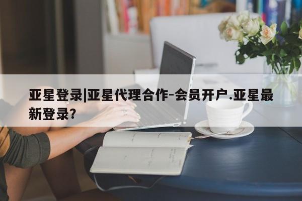 亚星相关业务办理 亚星网页亚星登录|亚星代理合作-会员开户.亚星最新登录？