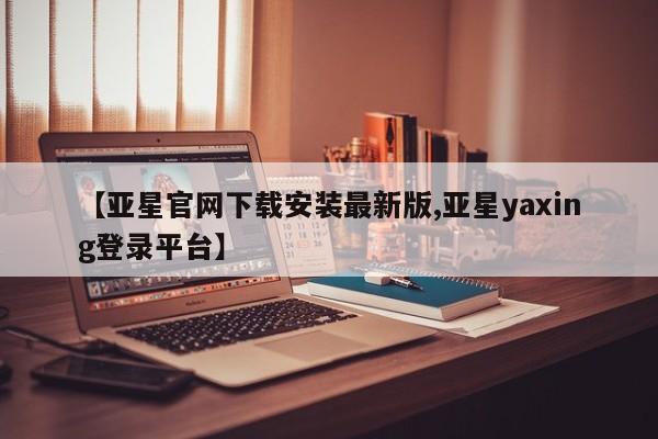 亚星相关业务办理 亚星网页【亚星官网下载安装最新版,亚星yaxing登录平台】