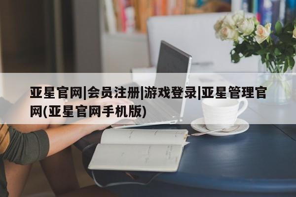 亚星相关业务办理 亚星网页亚星官网|会员注册|游戏登录|亚星管理官网(亚星官网手机版)