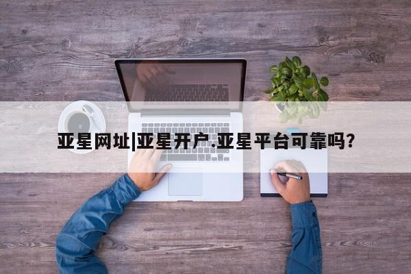 亚星相关业务办理 亚星网页亚星网址|亚星开户.亚星平台可靠吗？