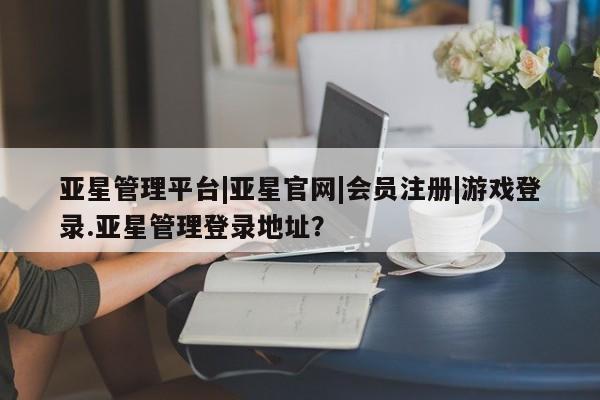 亚星相关业务办理 亚星网页亚星管理平台|亚星官网|会员注册|游戏登录.亚星管理登录地址？