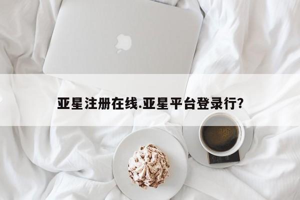 亚星相关业务办理 亚星网页亚星注册在线.亚星平台登录行？