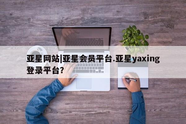 亚星相关业务办理 亚星网页亚星网站|亚星会员平台.亚星yaxing登录平台？