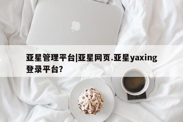 亚星相关业务办理 亚星网页亚星管理平台|亚星网页.亚星yaxing登录平台？