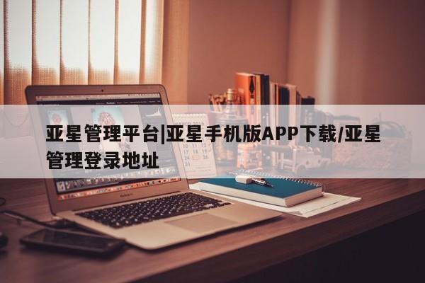 亚星相关业务办理 亚星网页亚星管理平台|亚星手机版APP下载/亚星管理登录地址