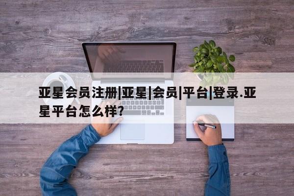 亚星相关业务办理 亚星网页|亚星|会员|平台|登录.亚星平台怎么样？