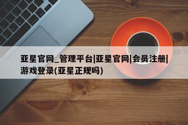 亚星相关业务办理 亚星网页亚星官网_管理平台|亚星官网|会员注册|游戏登录(亚星正规吗)