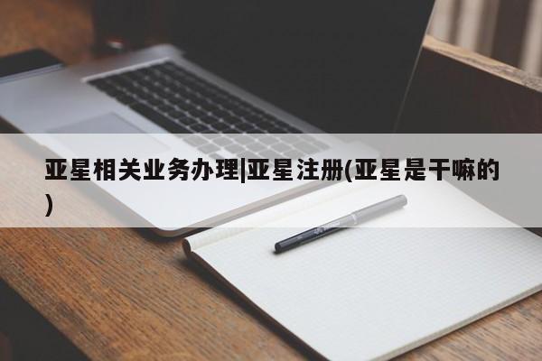 亚星相关业务办理 亚星网页亚星相关业务办理|亚星注册(亚星是干嘛的)