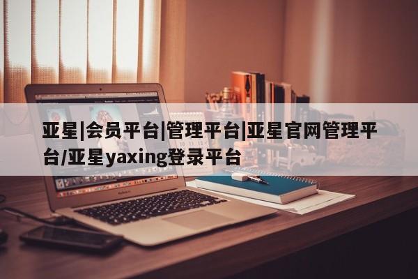 亚星相关业务办理 亚星网页亚星|会员平台|管理平台|亚星官网管理平台/亚星yaxing登录平台