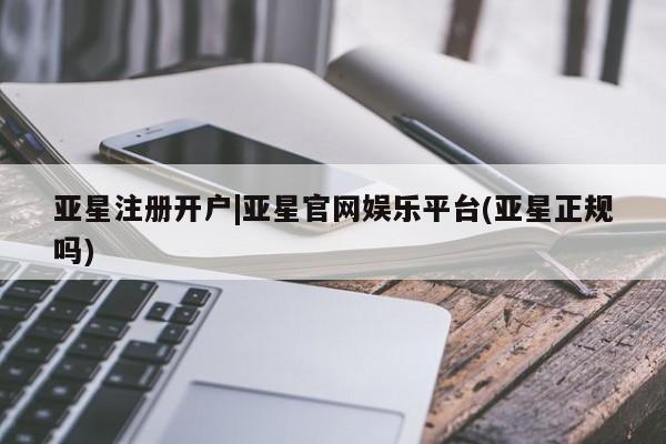 亚星相关业务办理 亚星网页亚星注册开户|亚星官网娱乐平台(亚星正规吗)