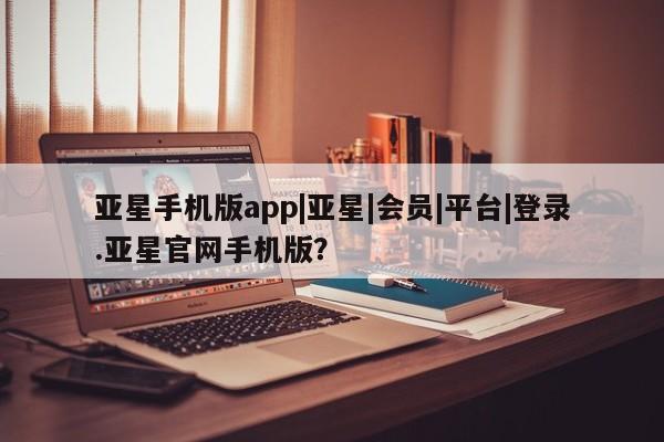 亚星相关业务办理 亚星网页亚星手机版app|亚星|会员|平台|登录.亚星官网手机版？