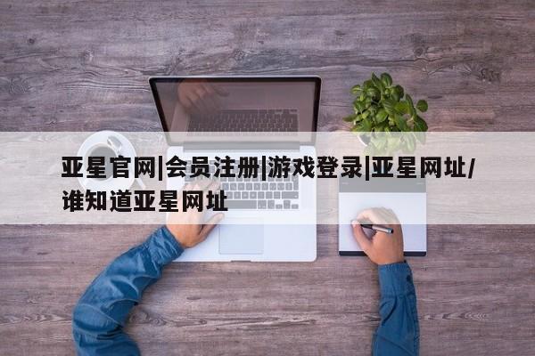 亚星相关业务办理 亚星网页亚星官网|会员注册|游戏登录|亚星网址/谁知道亚星网址