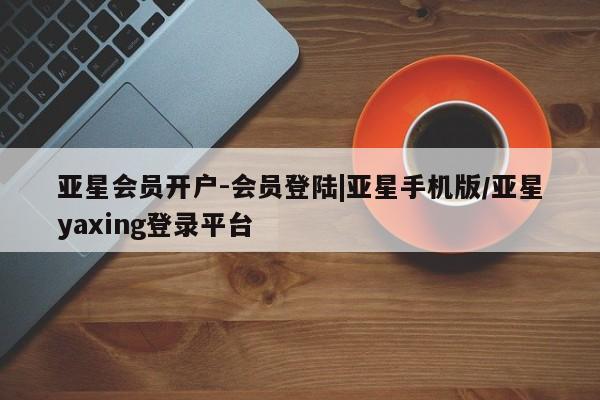 亚星相关业务办理 亚星网页亚星会员开户-会员登陆|亚星手机版/亚星yaxing登录平台