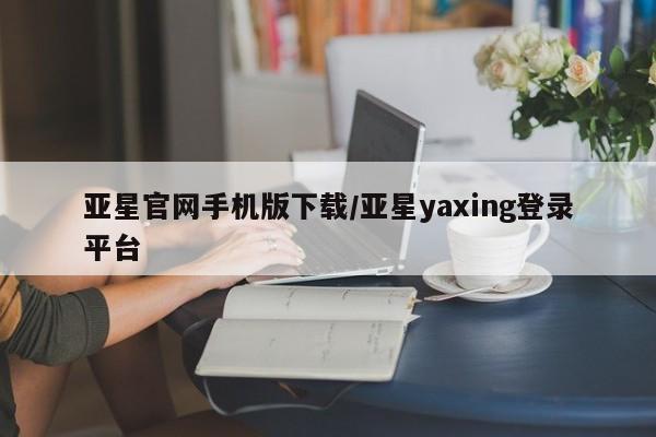 亚星相关业务办理 亚星网页亚星官网手机版下载/亚星yaxing登录平台