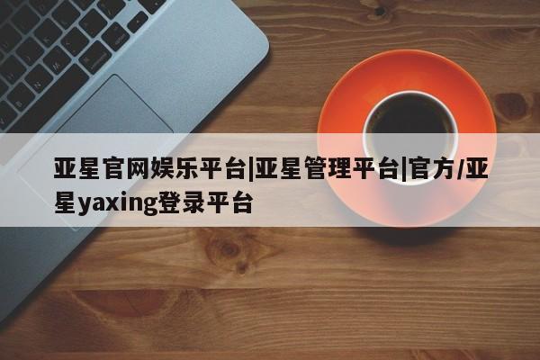 亚星相关业务办理 亚星网页亚星官网娱乐平台|亚星管理平台|官方/亚星yaxing登录平台