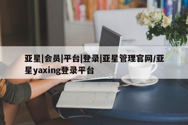 亚星相关业务办理 亚星网页亚星|会员|平台|登录|亚星管理官网/亚星yaxing登录平台