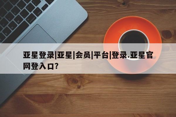 亚星相关业务办理 亚星网页亚星登录|亚星|会员|平台|登录.亚星官网登入口？