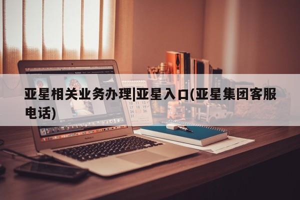 亚星相关业务办理 亚星网页亚星相关业务办理|亚星入口(亚星集团客服电话)